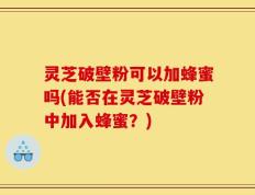 灵芝破壁粉可以加蜂蜜吗(能否在灵芝破壁粉中加入蜂蜜？)