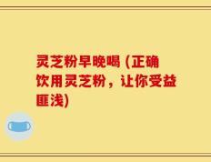 灵芝粉早晚喝 (正确饮用灵芝粉，让你受益匪浅)