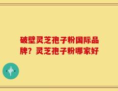 破壁灵芝孢子粉国际品牌？灵芝孢子粉哪家好