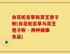 白花蛇舌草和灵芝孢子粉(白花蛇舌草与灵芝孢子粉 - 两种健康食品)