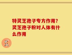 特灵芝孢子专方作用？灵芝孢子粉对人体有什么作用