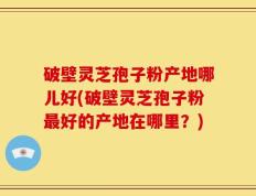 破壁灵芝孢子粉产地哪儿好(破壁灵芝孢子粉最好的产地在哪里？)