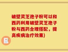 破壁灵芝孢子粉可以和西药利用破壁灵芝孢子粉与西药合理搭配，提高疾病治疗效果)