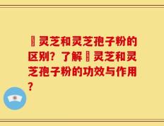 艼灵芝和灵芝孢子粉的区别？了解艼灵芝和灵芝孢子粉的功效与作用？