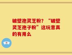 破壁孢灵芝粉？“破壁灵芝孢子粉”这玩意真的有用么