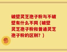 破壁灵芝孢子粉与不破壁有什么不同 (破壁灵芝孢子粉和普通灵芝孢子粉的区别？)