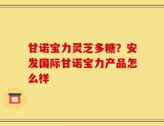 甘诺宝力灵芝多糖？安发国际甘诺宝力产品怎么样