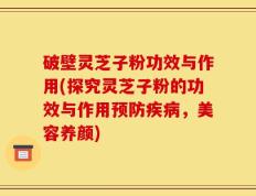 破壁灵芝子粉功效与作用(探究灵芝子粉的功效与作用预防疾病，美容养颜)