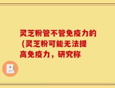 灵芝粉管不管免疫力的 (灵芝粉可能无法提高免疫力，研究称
