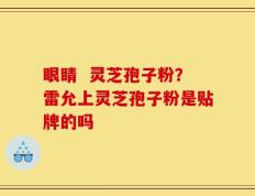 眼睛  灵芝孢子粉？雷允上灵芝孢子粉是贴牌的吗
