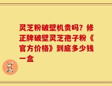 灵芝粉破壁机贵吗？修正牌破壁灵芝孢子粉《官方价格》到底多少钱一盒