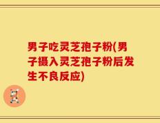 男子吃灵芝孢子粉(男子摄入灵芝孢子粉后发生不良反应)