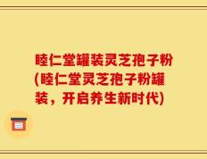 睦仁堂罐装灵芝孢子粉(睦仁堂灵芝孢子粉罐装，开启养生新时代)