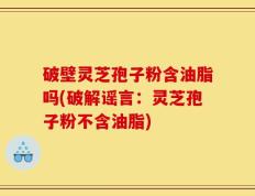 破壁灵芝孢子粉含油脂吗(破解谣言：灵芝孢子粉不含油脂)