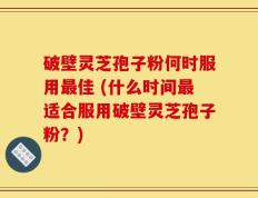破壁灵芝孢子粉何时服用最佳 (什么时间最适合服用破壁灵芝孢子粉？)