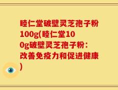 睦仁堂破壁灵芝孢子粉100g(睦仁堂100g破壁灵芝孢子粉：改善免疫力和促进健康)