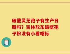 破壁灵芝孢子有生产日期吗？吉林敖东破壁孢子粉没有小看帽标