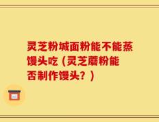 灵芝粉城面粉能不能蒸馒头吃 (灵芝蘑粉能否制作馒头？)