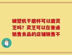 破壁机干磨杯可以磨灵芝吗？灵芝可以在普通销售食品的店铺销售不