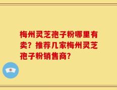 梅州灵芝孢子粉哪里有卖？推荐几家梅州灵芝孢子粉销售商？