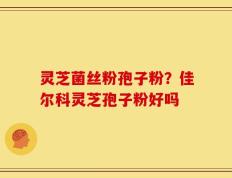 灵芝菌丝粉孢子粉？佳尔科灵芝孢子粉好吗