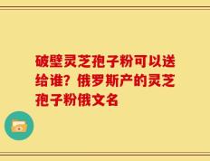 破壁灵芝孢子粉可以送给谁？俄罗斯产的灵芝孢子粉俄文名