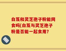 白芨和灵芝孢子粉能同食吗(白芨与灵芝孢子粉是否能一起食用？