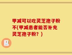 甲减可以吃灵芝孢子粉不(甲减患者能否补充灵芝孢子粉？)