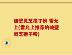 破壁灵芝孢子粉 雷允上(雷允上推荐的破壁灵芝孢子粉)