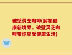 破壁灵芝咖啡(解锁健康新境界，破壁灵芝咖啡带你享受健康生活)