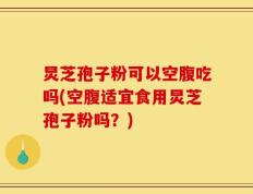 炅芝孢子粉可以空腹吃吗(空腹适宜食用炅芝孢子粉吗？)