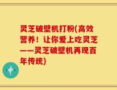 灵芝破壁机打粉(高效营养！让你爱上吃灵芝——灵芝破壁机再现百年传统)