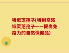 特灵芝孢子(特制高浓缩灵芝孢子——提高免疫力的自然保健品)
