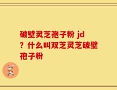 破壁灵芝孢子粉 jd？什么叫双芝灵芝破壁孢子粉