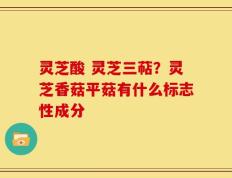 灵芝酸 灵芝三萜？灵芝香菇平菇有什么标志性成分