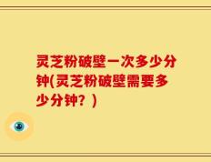 灵芝粉破壁一次多少分钟(灵芝粉破壁需要多少分钟？)