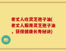 老丈人吃灵芝孢子油(老丈人服用灵芝孢子油，获得健康长寿秘诀)
