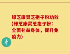 绿芝康灵芝孢子粉功效(绿芝康灵芝孢子粉：全面补益身体，提升免疫力)