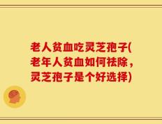 老人贫血吃灵芝孢子(老年人贫血如何祛除，灵芝孢子是个好选择)