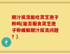 胆汁反流能吃灵芝孢子粉吗(能否服食灵芝孢子粉缓解胆汁反流问题？)