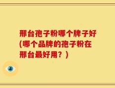邢台孢子粉哪个牌子好(哪个品牌的孢子粉在邢台最好用？)