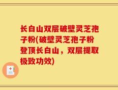 长白山双层破壁灵芝孢子粉(破壁灵芝孢子粉登顶长白山，双层提取极致功效)
