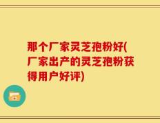 那个厂家灵芝孢粉好(厂家出产的灵芝孢粉获得用户好评)