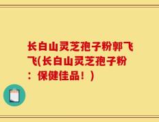 长白山灵芝孢子粉郭飞飞(长白山灵芝孢子粉：保健佳品！)