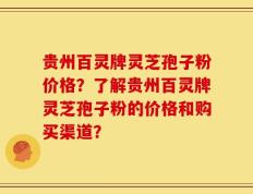 贵州百灵牌灵芝孢子粉价格？了解贵州百灵牌灵芝孢子粉的价格和购买渠道？
