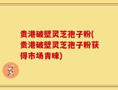 贵港破壁灵芝孢子粉(贵港破壁灵芝孢子粉获得市场青睐)