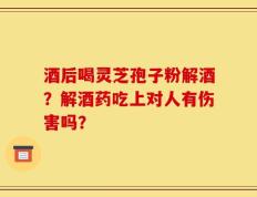 酒后喝灵芝孢子粉解酒？解酒药吃上对人有伤害吗？
