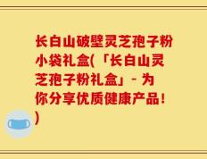 长白山破壁灵芝孢子粉小袋礼盒(「长白山灵芝孢子粉礼盒」- 为你分享优质健康产品！)