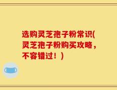 选购灵芝孢子粉常识(灵芝孢子粉购买攻略，不容错过！)