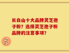 长白山十大品牌灵芝孢子粉？选择灵芝孢子粉品牌的注意事项？